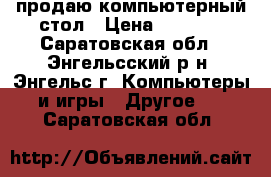 продаю компьютерный стол › Цена ­ 3 500 - Саратовская обл., Энгельсский р-н, Энгельс г. Компьютеры и игры » Другое   . Саратовская обл.